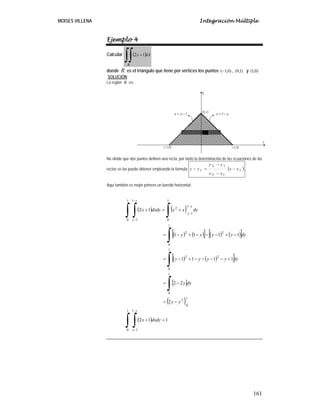 MOISES VILLENA Integración Múltiple
161
Ejemplo 4
Calcular ( )dAx
R
∫∫ +12
donde R es el triángulo que tiene por vértices los puntos )0,1(− , )1,0( y )0,1(
SOLUCIÓN:
La región R es:
No olvide que dos puntos definen una recta, por tanto la determinación de las ecuaciones de las
rectas se las puede obtener empleando la formula ( )1
12
12
1 xx
xx
yy
yy −
−
−
=− .
Aquí también es mejor primero un barrido horizontal:
( ) ( )
( ) ( )[ ] ( ) ( )[ ]
( ) ( )[ ]
[ ]
( )
( ) 112
2
22
1111
1111
12
1
0
1
1
1
0
2
1
0
1
0
22
1
0
22
1
0
1
1
2
1
0
1
1
=+
−=
−=
+−−−−+−=
−+−−−+−=
+=+
∫ ∫
∫
∫
∫
∫∫ ∫
−
−
−
−
−
−
dydxx
yy
dyy
dyyyyy
dyyyyy
dyxxdydxx
y
y
y
y
y
y
 