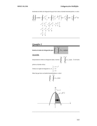MOISES VILLENA Integración Múltiple
163
Invirtiendo los límites de integración hay que hacer ahora un barrido horizontal primero, es decir:
( )
8
1
8
8
1
844
22
1
22
1
22
2
1
2222
2
222
1
0
22
1
0
22
1
0
2
1
0
2
1
0
22
1
0
2
1
0
−=
−+−=
⎥
⎥
⎦
⎤
⎢
⎢
⎣
⎡
−−=
−=
⎟
⎟
⎠
⎞
⎜
⎜
⎝
⎛
−==
∫∫∫∫∫ ∫
e
eee
ee
y
ye
dyyedyy
e
dy
ee
ydy
x
ydyxydx
yy
y
y
e
e
e
e
y
y
Ejemplo 2
Invierta el orden de integración para
∫ ∫
−2
0
4
0
2
),( dxdyyxf
x
SOLUCIÓN:
Interpretando los límites de integración dados, tenemos:
∫ ∫
=
=
−=
=
2
0
4
0
2
),(
x
x
xy
y
dxdyyxf . Se ha hecho
primero un barrido vertical
Entonces la región de integración es
⎪
⎪
⎩
⎪⎪
⎨
⎧
=
=
−=
0
0
4
:
2
y
x
xy
R
Ahora hay que hacer un barrido horizontal primero, es decir:
∫ ∫
−4
0
4
0
),( dydxyxf
y
 