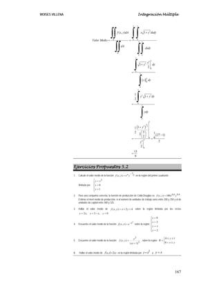 MOISES VILLENA Integración Múltiple
167
( )
( )
( )
2
3
0 0
2
0 0
2
2
3
0
0
2
0
0
2
2 3
0
2
0
2
3
3 2
0
22
0
1( , )
1
2
1
1
2
11
32 12 27 12 6
2
2
13
6
y
R
y
R
y
y
x y dxdyf x y dA
Valor Medio
dA
dxdy
x
y dy
x dy
y y dy
ydy
y
y
+
= =
+
=
+
=
+
⎛ ⎞
⎜ ⎟ −
⎝ ⎠
= =
=
∫∫∫∫
∫∫ ∫∫
∫
∫
∫
∫
Ejercicios Propuestos 5.2
1. Calcule el valor medio de la función 2
1
),(
−
= yeyxf x
en la región del primer cuadrante
limitada por
⎪
⎪
⎩
⎪⎪
⎨
⎧
=
=
=
1
0
2
y
x
xy
2. Para una compañía concreta, la función de producción de Cobb-Douglas es 4,06,0
100),( yxyxf = .
Estimar el nivel medio de producción, si el número de unidades de trabajo varía entre 200 y 250 y el de
unidades de capital entre 300 y 325.
3. Hallar el valor medio de 42),( ++= yxyxf sobre la región limitada por las rectas
0,3,2 =−== yxyxy
4. Encuentre el valor medio de la función
2
),( x
eyxf −
= sobre la región
⎪
⎪
⎩
⎪
⎪
⎨
⎧
=
=
=
=
2
2
0
y
xy
x
x
5. Encuentre el valor medio de la función
2
2
)1(
),(
+
=
xy
y
yxf , sobre la región
⎩
⎨
⎧
≤<
≤≤
=
yx
y
R
0
10
6. Hallar el valor medio de ( ) xyyxf 2, = en la región limitada por
2
xy= y xy =
 