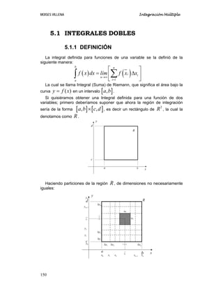MOISES VILLENA Integración Múltiple
150
5.1 INTEGRALES DOBLES
5.1.1 DEFINICIÓN
La integral definida para funciones de una variable se la definió de la
siguiente manera:
( ) ( )
1
b n
i i
n
ia
f x dx lím f x x
→∞
=
⎡ ⎤
= Δ⎢ ⎥
⎣ ⎦
∑∫
La cual se llama Integral (Suma) de Riemann, que significa el área bajo la
curva ( )y f x= en un intervalo [ ],a b .
Si quisiéramos obtener una Integral definida para una función de dos
variables; primero deberíamos suponer que ahora la región de integración
sería de la forma [ ] [ ], ,a b c d× , es decir un rectángulo de
2
R , la cual la
denotamos como R.
Haciendo particiones de la región R, de dimensiones no necesariamente
iguales:
a b
c
d
x
y
R
a
b
c
d
x
y
0x 1x 2x nx1nx −
0y
1y
2y
my
1my −
1xΔ 2xΔ nxΔ
1yΔ
2yΔ
myΔ
ixΔ
iyΔ
ix
jy
R
 