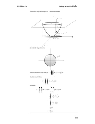MOISES VILLENA Integración Múltiple
173
Haciendo un dibujo de las superficies, e identificando el sólido
La región de integración sería:
Por tanto el volumen estará dado por ( )2 2
9
R
V x y dA⎡ ⎤= − +⎣ ⎦
∫∫
Cambiando a cilíndricas
( )
2 3
2
0 0
9V r rdrd
π
θ= −
∫ ∫
Evaluando
( ) ( )
2 3 2 3
2 3
0 0 0 0
2
32 4
0
0
2
0
2
0
3
9 9
9
2 4
81 81
2 4
81
4
81
2
V r rdrd r r drd
r r
d
d
V u
π π
π
π
π
θ θ
θ
θ
θ
π
= − = −
⎛ ⎞
= −⎜ ⎟
⎝ ⎠
⎛ ⎞
= −⎜ ⎟
⎝ ⎠
=
=
∫ ∫ ∫ ∫
∫
∫
9
2 2
z x y= +
9z =
h
2 2
9x y+ =
x
y
z
3r =
 