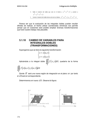 MOISES VILLENA Integración Múltiple
176
4. Hallar el volumen del sólido que está en el interior a 222
=+ zy ; y exterior a
2222
=−− zyx
5. Calcule el volumen del sólido intersección de los cilindros 122
=+ yx y 122
=+ zy
Parece ser que la evaluación de las integrales dobles pueden resultar
difíciles de realizar, el hecho utilizar coordenadas cilíndricas nos permite
pensar que en ocasiones será posible emplear diversas transformaciones
que hará nuestro trabajo más plausible.
5.1.10 CAMBIO DE VARIABLES PARA
INTEGRALES DOBLES
(TRANSFORMACIONES)
Supongamos que se tiene la siguiente transformación
( )
( )
,
,
x x u v
y y u v
=⎧⎪
⎨
=⎪⎩
Aplicándola a la integral doble ( ),
R
f x y dA
∫∫ , quedaría de la forma
( ) ( )( )
´
, , ,
R
f x u v y u v dA
∫∫
Donde ´R será una nueva región de integración en el plano uv por tanto
el dAserá el correspondiente.
Determinemos en nuevo dA. Observe la figura:
x
y
u
v
( ),u v ( ),u u v+ Δ
( ),u v v+ Δ
( ),x y
( ) ( )( ), ,;u v u vx y
( ) ( )( ), ,;u u v u u vx y+ Δ + Δ
( ) ( )( ), ,;u v v u v vx y+ Δ + Δ
P
Q
R ´R
 