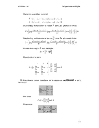MOISES VILLENA Integración Múltiple
177
Haciendo un análisis vectorial:
( ) ( ) ( ) ( )( ), , , ,;u u v u v u u v u vP x x y y+ Δ + Δ= − −
( ) ( ) ( ) ( )( ), , , ,;u v v u v u v v u vQ x x y y+ Δ + Δ= − −
Dividiendo y multiplicando al vector P para uΔ y tomando límite:
( ) ( ) ( ) ( )
0 0
, , , ,
lim ; lim ;
u u
u u v u v u u v u vx x y y x y
P u du
u u u uΔ → Δ →
+ Δ + Δ− − ∂ ∂⎛ ⎞ ⎛ ⎞
= Δ =⎜ ⎟ ⎜ ⎟
Δ Δ ∂ ∂⎝ ⎠ ⎝ ⎠
Dividiendo y multiplicando al vector Q para vΔ y tomando límite:
( ) ( ) ( ) ( )
0 0
, , , ,
lim ; lim ;
v v
u v v u v u v v u vx x y y x y
Q v dv
v v v vΔ → Δ →
+ Δ + Δ− − ∂ ∂⎛ ⎞ ⎛ ⎞
= Δ =⎜ ⎟ ⎜ ⎟
Δ Δ ∂ ∂⎝ ⎠ ⎝ ⎠
El área de la región R está dada por:
dA P Q= ×
El producto cruz será:
ˆ0
0
i j k x y
x y u u
P Q du du dudv k
x yu u
x y v v
dv dv
v v
∂ ∂
∂ ∂ ∂ ∂
× = =
∂ ∂∂ ∂
∂ ∂ ∂ ∂
∂ ∂
Al determinante menor resultante se lo denomina JACOBIANO y se lo
denota por:
( )
( )
,
,
x y
x y u u
x yu v
v v
∂ ∂
∂ ∂ ∂
=
∂ ∂∂
∂ ∂
Por tanto:
( )
( )
, ˆ
,
x y
P Q dudv k
u v
∂
× =
∂
Finalmente
( )
( )
,
,
x y
dA dudv
u v
∂
=
∂
 