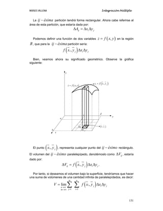 MOISES VILLENA Integración Múltiple
151
La ij ésima− partición tendrá forma rectangular. Ahora cabe referirse al
área de esta partición, que estaría dada por:
ij i jA x yΔ = Δ Δ
Podemos definir una función de dos variables ( ),z f x y= en la región
R, que para la ij ésima− partición sería:
( ),i i jjf x y x yΔ Δ
Bien, veamos ahora su significado geométrico. Observe la gráfica
siguiente:
El punto ( ),i jx y , representa cualquier punto del ij ésimo− rectángulo.
El volumen del ij ésimo− paralelepípedo, denotémoslo como ijVΔ , estaría
dado por:
( ),iij i jjV f x y x yΔ = Δ Δ .
Por tanto, si deseamos el volumen bajo la superficie, tendríamos que hacer
una suma de volúmenes de una cantidad infinita de paralelepídedos, es decir:
( )
1 1
lim ,
m n
i i jj
n
j im
V f x y x y
→∞
= =→∞
= Δ Δ∑ ∑
x
y
z
( ),z f x y=
ixΔ
jyΔ
( ),ii jz f x y=
• ( ),i jx y
a
b
c d
 