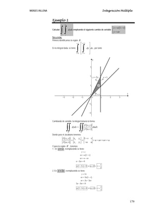 MOISES VILLENA Integración Múltiple
179
Ejemplo 1
Calcular
1 2
0
x
x
dydx
∫ ∫ empleando el siguiente cambio de variable
( )1x u v
y uv
⎧ = −⎪
⎨
=⎪⎩
SOLUCIÓN:
Primero identificamos la región R .
En la integral dada, se tiene:
21
0
y xx
x y x
dy dx
==
= =
⎡ ⎤
⎢ ⎥
⎢ ⎥
⎢ ⎥
⎣ ⎦
∫ ∫ , por tanto
Cambiando de variable, la integral tomaría la forma:
( )
( )
´
,
,
R R
x y
dydx dudv
u v
∂
=
∂∫∫ ∫∫
Donde para el Jacobiano tenemos:
( )
( )
, 1
,
u u
v v
x yx y v v
u uv uv u
x y u uu v
∂ −
= = = − + =
−∂
Y para la región ´R , tenemos:
1. En y x= , reemplazando se tiene:
( )
( )
1
2 0
1
1 2 0 0
2
y x
uv u v
uv u uv
u uv
u v u v
=
= −
= −
− =
− = ⇒ = ∨ =
2. En 2y x= , reemplazando se tiene:
( )
( )
2
2 1
2 2
2 3 0
2
2 3 0 0
3
y x
uv u v
uv u uv
u uv
u v u v
=
= −
= −
− =
− = ⇒ = ∨ =
2y x=
y x=
1x =
R
 