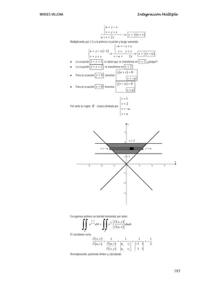 MOISES VILLENA Integración Múltiple
183
( )1
2
2
u y x
v y x
y u v
u v y
= −⎧
⎨
= +⎩ ⇒ = +
+ =
Multiplicando por (-1) a la primera ecuación y luego sumando:
( )
( )1
2
1
2
u y x
u y x v y x
x v u
v u xv y x
− = − +⎧
⎨
⎧ = − − = +⎪ ⎩⇒ ⇒ = −⎨
− == +⎪⎩
• La ecuación 1x y+ = , es obvio que se transforma en 1v = .¿porqué?
• La ecuación 2x y+ = , se transforma en 2v =
• Para la ecuación 0y = , tenemos:
( )1
2
0u v
v u
+ =
= −
• Para la ecuación 0x = , tenemos:
( )1
2
0v u
v u
− =
=
Por tanto la región ´R , estaría limitada por
1
2
v
v
v u
v u
=⎧
⎪ =⎪
⎨
= −⎪
⎪ =⎩
Escogemos primero un barrido horizontal, por tanto:
( )
( )
´
,
,
y x
u
y x v
R R
x y
e dA e dudv
u v
−
+
∂
=
∂∫∫ ∫∫
El Jacobiano sería:
( )
( ) ( )
( )
, 1 1 1 1
, 1 1, 2
, 1 1
x x
y y
x y
u v u vu v
x y u v
∂
= = = = −
∂ −∂
∂
Reemplazando, poniendo límites y calculando:
1v =
2v =
v u= − v u=
 