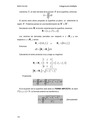 MOISES VILLENA Integración Múltiple
186
Llamemos S , al valor del área de la porción R de la superficie, entonces:
R
S dS=
∫∫
El asunto sería ahora proyectar la superficie al plano xy obteniendo la
región ´R . Podemos pensar en una transformación de
3
R a
2
R .
Denotando como R la función vectorial para la superficie, tenemos:
( )( ),, , x yx y f=R
Los vectores de derivadas parciales con respecto a x ( xR ) y con
respecto a y ( xR ), serían:
( )1,0,x xf=R y ( )0,1,y yf=R
Entonces:
x ydS dA= ×R R
Calculando el vector producto cruz y luego su magnitud:
( )1 0 , ,1
0 1
x y x x y
y
i j k
f f f
f
× = = − −R R
2 2
1x y x yf f× = + +R R
Finalmente:
2 2
´
1 x y
R R
S dS f f dA= = + +
∫∫ ∫∫
Si la ecuación de la superficie está dada en FORMA IMPLÍCITA, es decir
( ), , 0F x y z = . La formula anterior se transforma a:
2 2 2
´
x y z
zR
F F F
S dA
F
+ +
=
∫∫ ¡Demuéstrela!
 