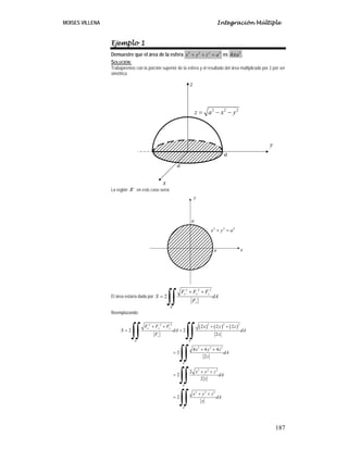 MOISES VILLENA Integración Múltiple
187
Ejemplo 1
Demuestre que el área de la esfera 2 2 2 2
x y z a+ + = es 2
4 aπ .
SOLUCIÓN:
Trabajaremos con la porción superior de la esfera y el resultado del área multiplicado por 2 por ser
simétrica.
La región ´R en este caso sería:
El área estaría dada por
2 2 2
´
2
x y z
z
R
F F F
S dA
F
+ +
=
∫∫
Reemplazando:
( ) ( ) ( )
2 2 22 2 2
´ ´
2 2 2
´
2 2 2
´
2 2 2
´
2 2 2
2 2
2
4 4 4
2
2
2
2
2
2
x y z
z
R R
R
R
R
F F F x y z
S dA dA
F z
x y z
dA
z
x y z
dA
z
x y z
dA
z
+ + + +
= =
+ +
=
+ +
=
+ +
=
∫∫ ∫∫
∫∫
∫∫
∫∫
y
z
x
2 2 2
z a x y= − −
a
a
2 2 2
x y a+ =
a
a
x
y
 