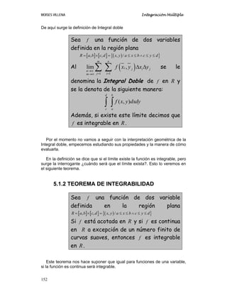 MOISES VILLENA Integración Múltiple
152
De aquí surge la definición de Integral doble
Sea f una función de dos variables
definida en la región plana
[ ] [ ] ( ){ }, , , /R a b c d x y a x b c y d= × = ≤ ≤ ∧ ≤ ≤
Al ( )
1 1
lim ,
m n
i i jj
n
j im
f x y x y
→∞
= =→∞
Δ Δ∑ ∑ se le
denomina la Integral Doble de f en R y
se la denota de la siguiente manera:
( , )
d b
c a
f x y dxdy∫ ∫
Además, si existe este límite decimos que
f es integrable en R.
Por el momento no vamos a seguir con la interpretación geométrica de la
Integral doble, empecemos estudiando sus propiedades y la manera de cómo
evaluarla.
En la definición se dice que si el límite existe la función es integrable, pero
surge la interrogante ¿cuándo será que el límite exista?. Esto lo veremos en
el siguiente teorema.
5.1.2 TEOREMA DE INTEGRABILIDAD
Sea f una función de dos variable
definida en la región plana
[ ] [ ] ( ){ }, , , /R a b c d x y a x b c y d= × = ≤ ≤ ∧ ≤ ≤
Si f está acotada en R y si f es continua
en R a excepción de un número finito de
curvas suaves, entonces f es integrable
en R.
Este teorema nos hace suponer que igual para funciones de una variable,
si la función es continua será integrable.
 