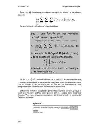 MOISES VILLENA Integración Múltiple
194
Para todo Q, habría que considerar una cantidad infinita de particiones,
es decir:
( )
1 1 1
, ,lim ki j
l m n
i j k
n
m k j i
l
x y zf x y z
→∞
→∞ = = =
→∞
Δ Δ Δ∑ ∑ ∑
De aquí surge la definición de integrales triples
Sea f una función de tres variables
definida en una región de 3
,
[ ] [ ] [ ] ( ){ }, , , , , /Q a b c d e g x y z a x b c y d e z g= × × = ≤ ≤ ∧ ≤ ≤ ∧ ≤ ≤
Al ( )
1 1 1
, ,lim ki j
l m n
i j k
n
m k j i
l
x y zf x y z
→∞
→∞ = = =
→∞
Δ Δ Δ∑ ∑ ∑ se
le denomina la Integral Triple de f en Q
y se la denota de la siguiente manera:
( , , )
g d b
e c a
f x y z dxdydz∫ ∫ ∫
Además, si existe este límite decimos que
f es integrable en Q.
Si ( ), , 1f x y z = , sería el volumen de la región Q. En esta sección nos
ocuparemos de calcular volúmenes con integrales triples para familiarizarnos
con su planteo y con su evaluación; en otra sección calcularemos otras
integrales triples y además con alternativas de evaluación.
El teorema de Fubini es aplicable para estas integrales también, porque al
igual que integrales dobles, estas pueden ser observadas como integrales
iteradas. Y es más, si tuviésemos regiones generales también el teorema de
Fubini es aplicable.
Ejemplo 1
Encontrar el volumen de la región acotada por 2 2
3z x y= + y 21
12
3
z x= − .
Solución
Haciendo un dibujo
 