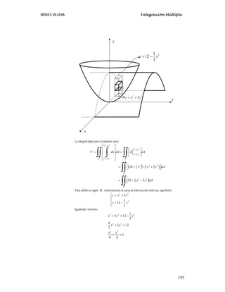 MOISES VILLENA Integración Múltiple
195
La integral triple para el volumen sería:
( ) ( )
( )
21
3
21
3
2 2
2 2
12
12
3
3
2 2 21
3
2 24
3
12 3
12 3
x
x
x y
R Rx y
R
R
V dz dA dA
x x y dA
x y dA
z
−
−
+
+
⎡ ⎤
⎢ ⎥ ⎡ ⎤
= =⎢ ⎥ ⎢ ⎥⎣ ⎦⎢ ⎥
⎣ ⎦
⎡ ⎤= − − +⎣ ⎦
= − −
∫∫ ∫ ∫∫
∫∫
∫∫
Para definir la región R , determinemos la curva de intersección entre las superficies:
2 2
2
3
1
12
3
z x y
z x
⎧ = +
⎪
⎨
= −⎪
⎩
Igualando, tenemos:
2 2 2
2 2
2 2
1
3 12
3
4
3 12
3
1
9 4
x y x
x y
x y
+ = −
+ =
+ =
21
12
3
z x= −
2 2
3z x y= +
x
y
z
 
