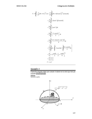 MOISES VILLENA Integración Múltiple
197
( ) ( )( ) ( )
( )( )
( )
( )
( )
3 2
33 2 22 2
0 0
2
3
0
2
4
0
2
2
0
2
2
0
2 2 2
0 0 0
2 8
4 36 4 36 4 3 3cos
27 27
8
6cos 3cos
27
16
cos
3
16 1 cos2
3 2
1 2cos2 cos 216
3 4
1 cos44
2cos2
3 2
4 2 1
2
3 2 2
V x dx sent tdt
t tdt
t dt
t
dt
t t
dt
t
dt tdt dt
sen t s
t t
π
π
π
π
π
π π π
= − = −
=
=
+⎛ ⎞
= ⎜ ⎟
⎝ ⎠
+ +
=
⎡ ⎤
⎢ ⎥+
= + +⎢ ⎥
⎢ ⎥
⎢ ⎥⎣ ⎦
= + + +
∫ ∫
∫
∫
∫
∫
∫ ∫ ∫
2
0
3
4
8
4 3
3 2 2
en t
V u
π
π
π
⎡ ⎤
⎢ ⎥
⎣ ⎦
⎡ ⎤
= ⎢ ⎥
⎣ ⎦
=
Ejemplo 2
Empleando integrales triples para calcular el volumen de la esfera que tiene por
ecuación 2 2 2 2
x y z a+ + = .
Solución:
Haciendo un gráfico
dx
dy
dz
y
z
x
2 2 2
z a x y= − −
a
a 0z =
Q
 