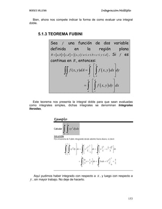 MOISES VILLENA Integración Múltiple
153
Bien, ahora nos compete indicar la forma de como evaluar una integral
doble.
5.1.3 TEOREMA FUBINI
Sea f una función de dos variable
definida en la región plana
[ ] [ ] ( ){ }, , , /R a b c d x y a x b c y d= × = ≤ ≤ ∧ ≤ ≤ . Si f es
continua en R, entonces:
( )
( )
( , ) ,
,
d b
R c a
b d
a c
f x y dA f x y dx dy
f x y dy dx
⎡ ⎤
⎢ ⎥=
⎢ ⎥⎣ ⎦
⎡ ⎤
⎢ ⎥=
⎢ ⎥⎣ ⎦
∫∫ ∫ ∫
∫ ∫
Este teorema nos presenta la integral doble para que sean evaluadas
como integrales simples, dichas integrales se denominan Integrales
Iteradas.
Ejemplo
Calcular
∫ ∫−
1
0
2
1
2
dydxxy
SOLUCIÓN:
Por el teorema de Fubini, integrando desde adentro hacia afuera, es decir:
( )
∫ ∫
∫∫∫ ∫
===⎥
⎦
⎤
⎢
⎣
⎡
+=
⎥
⎥
⎦
⎤
⎢
⎢
⎣
⎡ −
−=
⎥
⎥
⎥
⎦
⎤
⎢
⎢
⎢
⎣
⎡
=
⎥
⎥
⎥
⎥
⎦
⎤
⎢
⎢
⎢
⎢
⎣
⎡
−
−
1
0
1
0
2
1
0
1
0
33
1
0
3
1
3
1
0
2
1
2
2
3
2
33
3
1
3
8
3
1
3
2
3
x
xdxdxxx
dxxxdx
y
xdxdyxy
Aquí pudimos haber integrado con respecto a x, y luego con respecto a
y , sin mayor trabajo. No deje de hacerlo.
 
