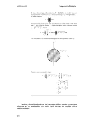 MOISES VILLENA Integración Múltiple
198
El volumen del paralelepípedo diferencial sería: dV dzdA= (altura por área de la base), será
mejor plantearlo de esta forma para que el dA sea planteado igual que en integrales dobles.
El volumen total sería:
Q
V dzdA=
∫∫∫
Trabajando con la porción superior de la esfera, haciendo un barrido vertical, el límite inferior
para z sería la ecuación del plano 0z = y el límite superior sería la ecuación de la esfera
2 2 2
z a x y= − − , entonces:
2 2 2
2 2 2
0
2 2
z a x y
R R
V dz dA a x y dA
= − −
⎡ ⎤
⎢ ⎥
= = − −⎢ ⎥
⎢ ⎥
⎣ ⎦
∫∫ ∫ ∫∫
los demás límites se los obtiene observando la proyección de la superficie en el plano xy
Pasando a polares y evaluando la integral:
( )
( )
2
2 2 2 2 2
0 0
2 3
2 2 2
0 0
3 22 2
0
3
2 2
2
2
3 2
2
0
3
4
3
a
R
a
V a x y dA a r rdrd
a r
a
a
π
π
π
θ
θ
π
= − − = −
−
=
⎡ ⎤= −⎢ ⎥⎣ ⎦
=
∫∫ ∫ ∫
∫
Las integrales triples igual que las integrales dobles, pueden presentarse
laboriosa en su evaluación; por tanto, aquí también es posible utilizar
trasformaciones.
2 2 2
x y a+ =
a
a
x
y
 