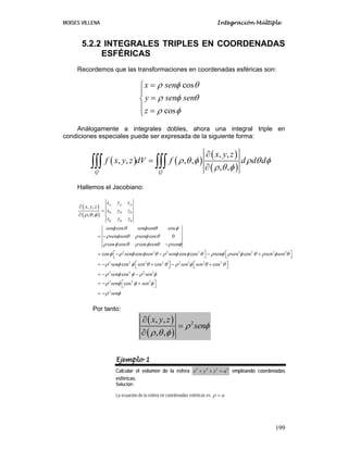 MOISES VILLENA Integración Múltiple
199
5.2.2 INTEGRALES TRIPLES EN COORDENADAS
ESFÉRICAS
Recordemos que las transformaciones en coordenadas esféricas son:
cos
cos
x sen
y sen sen
z
ρ φ θ
ρ φ θ
ρ φ
=⎧
⎪
=⎨
⎪ =⎩
Análogamente a integrales dobles, ahora una integral triple en
condiciones especiales puede ser expresada de la siguiente forma:
( ) ( )
( )
( )´
, ,
, , , ,
, ,Q Q
x y z
f x y z dV f d d dρ θ φ ρ θ φ
ρ θ φ
∂
=
∂∫∫∫ ∫∫∫
Hallemos el Jacobiano:
( )
( )
2 2 2 2 2 2 2 2
2 2 2 2
, ,
, ,
cos cos
cos 0
cos cos cos
cos cos cos cos cos
cos cos
x y z
x y z
x y z
x y z
sen sen sen
sen sen sen
sen sen
sen sen sen sen sen sen sen
sen sen
ρ ρ ρ
θ θ θ
φ φ φ
ρ θ φ
φ θ φ θ φ
ρ φ θ ρ φ θ
ρ φ θ ρ φ θ ρ φ
φ ρ φ φ θ ρ φ φ θ ρ φ ρ φ θ ρ φ θ
ρ φ φ θ θ ρ
∂
=
∂
= −
−
⎡ ⎤ ⎡ ⎤= − − − +⎣ ⎦ ⎣ ⎦
⎡ ⎤= − + −⎣ ⎦
2 3 2 2
2 2 2 3
2 2 2
2
cos
cos
cos
sen sen
sen sen
sen sen
sen
φ θ θ
ρ φ φ ρ φ
ρ φ φ φ
ρ φ
⎡ ⎤+⎣ ⎦
= − −
⎡ ⎤= − +⎣ ⎦
= −
Por tanto:
( )
( )
2, ,
, ,
x y z
senρ φ
ρ θ φ
∂
=
∂
Ejemplo 1
Calcular el volumen de la esfera 2 2 2 2
x y z a+ + = empleando coordenadas
esféricas.
Solución:
La ecuación de la esfera en coordenadas esféricas es aρ =
 