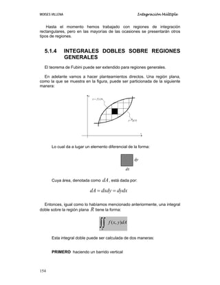 MOISES VILLENA Integración Múltiple
154
Hasta el momento hemos trabajado con regiones de integración
rectangulares, pero en las mayorías de las ocasiones se presentarán otros
tipos de regiones.
5.1.4 INTEGRALES DOBLES SOBRE REGIONES
GENERALES
El teorema de Fubini puede ser extendido para regiones generales.
En adelante vamos a hacer planteamientos directos. Una región plana,
como la que se muestra en la figura, puede ser particionada de la siguiente
manera:
Lo cual da a lugar un elemento diferencial de la forma:
Cuya área, denotada como dA, está dada por:
dA dxdy dydx= =
Entonces, igual como lo habíamos mencionado anteriormente, una integral
doble sobre la región plana R tiene la forma:
dAyxf
R
),(
∫∫
Esta integral doble puede ser calculada de dos maneras:
PRIMERO haciendo un barrido vertical
 