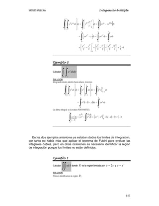 MOISES VILLENA Integración Múltiple
157
( )[ ]
1
22
0
22
1
222
2021
1
0
2
1
0
1
0
1
0
1
0
0
1
0
0
2
1
0 0
2
222
22
−=
⎟
⎟
⎠
⎞
⎜
⎜
⎝
⎛
−−
⎟
⎟
⎠
⎞
⎜
⎜
⎝
⎛
−=
⎟
⎟
⎠
⎞
⎜
⎜
⎝
⎛
−=
−=
⎥⎦
⎤
⎢⎣
⎡ −=
−=
⎥
⎥
⎥
⎦
⎤
⎢
⎢
⎢
⎣
⎡
=
⎥
⎥
⎥
⎥
⎦
⎤
⎢
⎢
⎢
⎢
⎣
⎡
∫∫∫
∫∫∫ ∫
eeeye
ydydyyedyyye
dyyeyedy
y
e
ydydxey
y
yy
yyy
y
xy
y
xy
Ejemplo 3
Calcular dydxe
y
y
∫ ∫−
1
0
1
1
SOLUCIÓN:
Integrando desde adentro hacia afuera, tenemos:
[ ]
( )( ) dyyedyye
dyxedydxedydxe
yy
y
y
y
y
y
y
∫∫
∫∫ ∫∫ ∫
=−−=
=
⎥
⎥
⎥
⎥
⎦
⎤
⎢
⎢
⎢
⎢
⎣
⎡
=
⎥
⎥
⎥
⎥
⎦
⎤
⎢
⎢
⎢
⎢
⎣
⎡
−
−−
1
0
1
0
1
0
1
1
1
0
1
1
1
0
1
1
11
La última integral, se la realiza POR PARTES:
( ) ( ) ( ) 110
1
0
1
0
=−−−=−=−=
∫∫ eeeyedyeeydyey yy
duv
y
v
y
u
dv
y
u
En los dos ejemplos anteriores ya estaban dados los límites de integración,
por tanto no había más que aplicar el teorema de Fubini para evaluar las
integrales dobles, pero en otras ocasiones es necesario identificar la región
de integración porque los límites no están definidos.
Ejemplo 1
Calcular dAx
R
∫∫ donde R es la región limitada por xy 2= y
2
xy =
SOLUCIÓN:
Primero identificamos la región R :
 