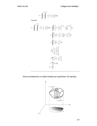 MOISES VILLENA Integración Múltiple
169
1
0 0
1
x
b
a
a
x y
V c dydx
a b
⎛ ⎞
−
⎜ ⎟
⎝ ⎠
⎛ ⎞
= − −
⎜ ⎟
⎝ ⎠
∫ ∫
Evaluando:
1
1
1 2
0 0
0 0 0
2 2
2
0
2
0
3
0
3
1 1
2
1 1
2
1
2
1
1
2
3
1
6
x
b
a
a a x
x
b
b
a
a
a
a
a
x y x y
V c dydx c y dx
a b a b
x b x
c b dx
a b a
b x
c dx
a
x
bc a
a
abc x
a
⎛ ⎞
−
⎜ ⎟
⎝ ⎠
⎛ ⎞
⎛ ⎞ −
− ⎜ ⎟
⎜ ⎟
⎝ ⎠
⎝ ⎠
⎡ ⎤
⎛ ⎞ ⎛ ⎞
⎢ ⎥
= − − = − −
⎜ ⎟ ⎜ ⎟
⎢ ⎥
⎝ ⎠ ⎝ ⎠
⎢ ⎥
⎣ ⎦
⎡ ⎤
⎛ ⎞ ⎛ ⎞
= − − −
⎢ ⎥
⎜ ⎟ ⎜ ⎟
⎝ ⎠ ⎝ ⎠
⎢ ⎥
⎣ ⎦
⎛ ⎞
= −
⎜ ⎟
⎝ ⎠
⎛ ⎞
−
⎜ ⎟
⎝ ⎠
=
⎛ ⎞
−
⎜ ⎟
⎝ ⎠
⎛ ⎞
= − −
⎜ ⎟
⎝ ⎠
∫ ∫ ∫
∫
∫
[ ]
0
1 0
6
6
a
abc
abc
V
⎡ ⎤
⎢ ⎥
⎢ ⎥
⎣ ⎦
= −
=
Ahora consideremos un sólido limitado por superficies. Por ejemplo:
x
y
z
( )
,
z f x y
=
( )
,
z g x y
=
R
 