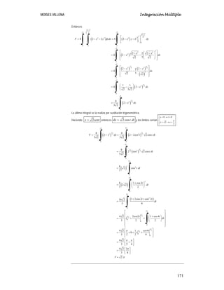 MOISES VILLENA Integración Múltiple
171
Entonces
( ) ( )
( )
( ) ( )
( )
( )
( )
2
2
2
2 2
2
2
3 2
2 2 2
0
0 0 0
2
3
2 2
2
0
2
3 3
2 2
2 2
3
0
2
3
2 2
0
2
3
2 2
0
4 2 2 4 2 2
3
2 2 2
4 2
3
2 2
2 2
2
4
3
2 2
1 1
4 2
2 3 2
8
2
3 2
x
x
y
V x y dydx x y dy
x x
x dx
x x
dx
x dx
x dx
−
−
⎡ ⎤
= − − = − −
⎢ ⎥
⎣ ⎦
⎡ ⎤
⎛ ⎞
− −
⎢ ⎥
⎜ ⎟
= − −
⎜ ⎟
⎢ ⎥
⎝ ⎠
⎣ ⎦
⎡ ⎤
− −
⎢ ⎥
= −
⎢ ⎥
⎢ ⎥
⎣ ⎦
⎛ ⎞
= − −
⎜ ⎟
⎝ ⎠
= −
∫ ∫ ∫
∫
∫
∫
∫
La última integral se la realiza por sustitución trigonométrica.
Haciendo 2
x sent
= entonces 2 cos
dx t dt
= y los límites serían
0 0
2
2
x t
x t
π
= → =
⎧
⎪
⎨
= → =
⎪
⎩
( ) ( )
( )
( )
( )
( )
2 2
3 3
2 2
2 2
0 0
2
3
3
2 2
2
0
2
3
4
0
2
2
0
2
2
0
2
2
2
0
0
0
8 8
2 2 2 2 cos
3 2 3 2
8
2 cos 2 cos
3 2
8
2 cos
3
8 1 cos2
2 2
3 2
1 2cos2 cos 2
16 2
3 4
4 2 2 2 1 cos4
3 2 2
4 2 1
0
3 2 2
V x dx sen t t dt
t dt
t dt
t
dt
t t
dt
sen t t
t dt
t
π
π
π
π
π
π
π
π
π
= − = −
=
=
+
⎛ ⎞
= ⎜ ⎟
⎝ ⎠
+ +
=
⎡ ⎤
⎢ ⎥
+
⎛ ⎞
⎢ ⎥
= + + ⎜ ⎟
⎢ ⎥
⎝ ⎠
⎢ ⎥
⎢ ⎥
⎣ ⎦
= + +
∫ ∫
∫
∫
∫
∫
∫
2
2
0
0
4
8
4 2
3 2 4
4 2 3
3 4
2
sen t
V
π
π
π π
π
π
⎡ ⎤
⎢ ⎥
+
⎢ ⎥
⎣ ⎦
⎡ ⎤
= +
⎢ ⎥
⎣ ⎦
⎡ ⎤
= ⎢ ⎥
⎣ ⎦
=
 