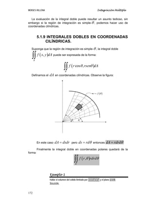 MOISES VILLENA Integración Múltiple
172
La evaluación de la integral doble puede resultar un asunto tedioso, sin
embargo si la región de integración es simple-θ , podemos hacer uso de
coordenadas cilíndricas.
5.1.9 INTEGRALES DOBLES EN COORDENADAS
CILÍNDRICAS.
Suponga que la región de integración es simple-θ , la integral doble
( )
,
R
f x y dA
∫∫ puede ser expresada de la forma:
( )
´
cos ,
R
f r rsen dA
θ θ
∫∫
Definamos el dA en coordenadas cilíndricas. Observe la figura:
En este caso dA dsdr
= pero ds rdθ
= entonces dA rdrdθ
=
Finalmente la integral doble en coordenadas polares quedará de la
forma:
( )
´
,
R
f r rdrd
θ θ
∫∫
Ejemplo 1
Hallar el volumen del sólido limitado por 2 2
z x y
= + y el plano 9
z = .
SOLUCIÓN:
( )
r f θ
=
ds
dr
1
θ
2
θ
 