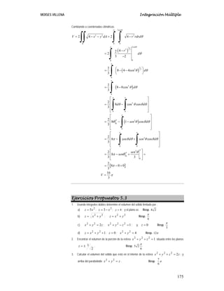MOISES VILLENA Integración Múltiple
175
Cambiando a coordenadas cilíndricas.
( )
( )
( )
( )
2
2 2 2
0 0
2
3
2 2
0
0
3
2 2
0
3
0
2
0 0
2
0
0
2
0 0
2 4 2 4
4
2
2
3 2
2
8 4 4
3
2
8 8cos
3
2
8 cos cos
3
2
8 1 cos
3
2
8 cos cos
3
sen
R
sen
V x y dA r rdrd
r
d
sen d
d
d d
sen d
d sen d
π θ
θ
π
π
π
π π
π
π
π π
θ
θ
θ θ
θ θ
θ θ θ θ
θ θ θ θ
π θ θ θ θ θ
= − − = −
−
=
−
⎛ ⎞
= − −
⎜ ⎟
⎝ ⎠
= −
⎡ ⎤
⎢ ⎥
= −
⎢ ⎥
⎢ ⎥
⎣ ⎦
⎡ ⎤
⎢ ⎥
= − −
⎢ ⎥
⎢ ⎥
⎣ ⎦
⎡
= − +
∫∫ ∫ ∫
∫
∫
∫
∫ ∫
∫
∫ ∫
[ ]
3
0
0
2
8
3 3
2
8 0 0
3
16
3
sen
sen
V
π
π θ
π θ
π
π
⎤
⎢ ⎥
⎢ ⎥
⎢ ⎥
⎣ ⎦
⎡ ⎤
⎢ ⎥
= − + =
⎢ ⎥
⎣ ⎦
= − +
=
Ejercicios Propuestos 5.3
1. Usando integrales dobles determine el volumen del sólido limitado por :
a)
2
5x
z = ;
2
3 x
z −
= ; 4
y = ; y el plano xz. Resp. 8 2
b) 2
2
y
x
z +
= ;
2
2
y
x
z +
= Resp.
6
π
c) z
y
x 2
2
2
=
+ ; 1
2
2
2
=
−
+ z
y
x ; y, 0
=
z Resp.
3
π
d) 1
2
2
+
+
= y
x
z ; 0
=
z ; 4
2
2
=
+ y
x Resp. 12π
2. Encontrar el volumen de la porción de la esfera 1
2
2
2
=
+
+ z
y
x situada entre los planos
2
1
±
=
z . Resp. 5 2
6
π
3. Calcular el volumen del sólido que está en el interior de la esfera z
z
y
x 2
2
2
2
=
+
+ ; y
arriba del paraboloide z
y
x =
+ 2
2
. Resp.
7
6
π
 
