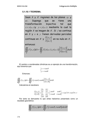 MOISES VILLENA Integración Múltiple
178
5.1.10.1 TEOREMA.
Sean R y ´
R regiones de los planos xy y
uv. Suponga que se tiene una
transformación biyectiva tal que
( )
,
u v
x x
= y ( )
,
u v
y y
= mediante la cual la
región R es imagen de ´
R . Si f es continua
en R y x e y tienen derivadas parciales
continuas en ´
R y
( )
( )
,
,
x y
u v
∂
∂
en no nula en ´
R ,
entonces:
( ) ( ) ( )
( )
( )
( )
´
, ,
,
, ,
,
R R
u v u v
x y
f x y dA f x y dudv
u v
∂
=
∂
∫∫ ∫∫
El cambio a coordenadas cilíndricas es un ejemplo de una transformación,
aquí tenemos que:
cos
x r
y rsen
θ
θ
=
⎧
⎨
=
⎩
Entonces:
( ) ( )
( )
( )
´
,
, cos ,
,
R R
x y
f x y dA f r rsen drd
r
θ θ θ
θ
∂
=
∂
∫∫ ∫∫
Calculemos el Jacobiano
( )
( )
2 2
cos
,
cos
cos
,
x y
sen
x y r r
r rsen r
x y rsen r
r
θ θ
θ θ
θ θ
θ
θ θ
∂ ∂
∂ ∂ ∂
= = = + =
∂ ∂ −
∂
∂ ∂
Por tanto se demuestra lo que antes habíamos presentado como un
resultado geométrico:
( ) ( )
´
, cos ,
R R
f x y dA f r rsen rdrd
θ θ θ
=
∫∫ ∫∫
 