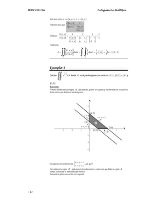 MOISES VILLENA Integración Múltiple
182
Note que como ( )
,
u u x y
= y ( )
,
v v x y
=
Podemos decir que:
( )
( ) ( )
( )
, 1
,
,
,
x y
u v
u v
x y
∂
=
∂
∂
∂
Entonces:
( )
( ) ( )
( )
, 1 1 1 1
, 1 1
, 3
, 2 1
x x
y y
x y
u v u v
u v
x y u v
∂
= = = =
∂
∂
∂ −
Finalmente:
( )
( )
( )
4 4
4 4
1 0
´ 1 0
, 1 1 1
4 1 4 4
, 3 3 3
R
x y
A dudv dudv v u
u v
∂
= = = = − =
∂
∫∫ ∫ ∫
Ejemplo 3
Calcular
y x
y x
R
e dA
−
+
∫∫ donde R es el paralelogramo con vértices ( )
0,1 , ( )
0,2 , ( )
1,0 y
( )
2,0 .
SOLUCIÓN:
Primero identificamos la región R , ubicando los puntos en el plano y encontrando las ecuaciones
de las rectas que definen al paralelogramo
Escogemos la transformación:
u y x
v y x
= −
⎧
⎨
= +
⎩
¿por qué?
Para obtener la región ´
R , aplicamos la transformación a cada recta que limita la región R ,
Vamos a necesitar la transformación inversa:
Sumando la primera ecuación a la segunda:
2
x y
+ =
1
x y
+ =
0
y =
0
x =
( )
0,1
( )
0,2
( )
1,0
( )
2,0
R
 