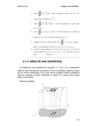 MOISES VILLENA Integración Múltiple
185
6. Calcular ( )
2 2
R
x y dA
+
∫∫ ; siendo R el triángulo con vértices; (0,0); (4,0); (4,4),
usando la siguiente transformación:
x u
y uv
=
⎧
⎨
=
⎩
.
7. Calcular ( )( )
4
R
x y x y dA
− +
∫∫ ; siendo R el paralelogramo con vértices; (0,0);
(1,1); (5,0); (4,-1).
8. Evaluar ( ) ( )
2 2
cos
R
x y x y dA
− +
∫∫ ; R es la región acotada por el cuadrado con
vértices (0,1); (1,2); (2,1); (1,0). Utilizando la transformación
u x y
v x y
= −
⎧
⎨
= +
⎩
9. Empleando un cambio de variable adecuado evalúe ( ) ( )
2 2
D
x y sen x y dxdy
− +
∫∫ ,
donde D es el paralelogramo con vértices en ( )
,0
π , ( )
2 ,
π π , ( )
,2
π π , ( )
0,π .
10. Una lámina cuadrada definida por los vértices ( )
1,0 , ( )
0,1 , ( )
1,2 , ( )
2,1 tiene una
densidad variable dada por ( ) ( )( )
2 2
,
f x y x y x y
= − − 2
gr
cm
. Determine la masa de la
lámina. Resp. 4
3
.
gr
5.1.11 ÁREA DE UNA SUPERFICIE.
Si tuviésemos una superficie con ecuación ( )
,
z f x y
= , y quisiéramos
hallar el valor del área de una porción R de la superficie, podemos actuar
con la misma metodología con la que hemos resuelto nuestros problemas
hasta el momento; es decir, particionar la región R y luego sumar dando
lugar a una integral.
Observe la gráfica:
R
´
R
dS
x
y
z
dA
( )
,
z f x y
=
x
R
y
R
 
