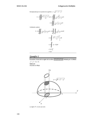 MOISES VILLENA Integración Múltiple
188
Reemplazando por la ecuación de la superficie 2 2 2
z a x y
= − −
2 2 2 2
2 2 2
´ ´
2 2 2
´
2 2
1
2
R R
R
x y z a
S dA dA
z a x y
a dA
a x y
+ +
= =
− −
=
− −
∫∫ ∫∫
∫∫
Cambiando a polares:
( )
( )
2
2 2 2 2 2
´ 0 0
2
1
2 2 2
0
0
2
0
2
2
0
2
1 1
2 2
2 2
2
2 0
2
4
a
R
a
S a dA a rdrd
a x y a r
a r
a d
a a d
a
a
π
π
π
π
θ
θ
θ
θ
π
= =
− − −
−
=
−
= −
=
=
∫∫ ∫ ∫
∫
∫
Ejemplo 2
Encuentre el área de la región de la esfera 2 2 2
9
x y z
+ + = limitada por el cilindro
2 2
3 0
x y x
+ − = .
Soluci.on:
Haciendo un dibujo
La región ´
R en este caso sería:
y
z
x
2 2
9
z x y
= − −
3
3
 
