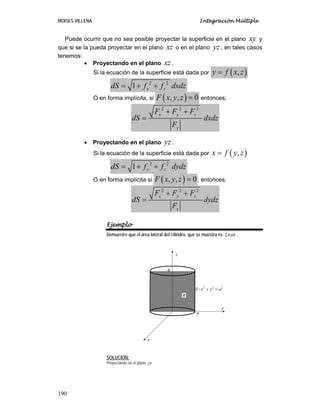 MOISES VILLENA Integración Múltiple
190
Puede ocurrir que no sea posible proyectar la superficie en el plano xy y
que si se la pueda proyectar en el plano xz o en el plano yz , en tales casos
tenemos:
• Proyectando en el plano xz.
Si la ecuación de la superficie está dada por ( )
,
y f x z
=
2 2
1 x z
dS f f dxdz
= + +
O en forma implícita, si ( )
, , 0
F x y z = entonces;
2 2 2
x y z
y
F F F
dS dxdz
F
+ +
=
• Proyectando en el plano yz .
Si la ecuación de la superficie está dada por ( )
,
x f y z
=
2 2
1 y z
dS f f dydz
= + +
O en forma implícita si ( )
, , 0
F x y z = , entonces:
2 2 2
x y z
x
F F F
dS dydz
F
+ +
=
Ejemplo
Demuestre que el área lateral del cilindro, que se muestra es 2 ah
π .
SOLUCIÓN:
Proyectando en el plano zy
2 2 2
:
S x y a
+ =
x
y
z
h
a
R
 