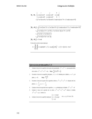 MOISES VILLENA Integración Múltiple
192
( )
2 2 2 2 2 2 2 2
cos cos cos
cos 0
cos , , cos cos cos
i j k
a a sen a sen
a sen sen a sen
a sen a sen sen a sen a sen sen
φ θ φ θ φ θ φ
φ θ φ θ
φ θ φ θ φ φ θ φ φ θ
× = −
−
= +
R R
( )
( ) ( )
( )
2
4 4 2 4 4 2 2 2 2 2
2
4 4 2 2 4 2 2 2 2
4 4 4 2 2
4 2 2 2
2
cos cos cos cos
cos cos cos
cos
cos
a sen a sen sen a sen a sen sen
a sen sen a sen sen
a sen a sen
a sen sen
a sen
φ θ
φ θ
φ θ φ θ φ φ θ φ φ θ
φ θ θ φ φ θ θ
φ φ φ
φ φ φ
φ
× = + + +
= + + +
= +
= +
× =
R R
R R
El área de la esfera estaría dado por:
( ) ( ) ( )( )
2
2
2 2 2 2
0 0
0 0
cos 1 1 2 4
S a sen d d a a a
π π
π π
φ φ θ φ θ π π
= = − = + =
∫ ∫
Ejercicios propuestos 5.5
1. Calcular el área de la superficie de la parte del paraboloide z
y
x =
+ 2
2
que queda dentro
de la esfera z
z
y
x 4
2
2
2
=
+
+ Resp. ( )
13 13 1
6
π
−
2. Encontrar el área de la superficie del plano 4
y z
+ = limitado por el cilindro 2
z x
= , y el
plano 0
y = . Resp.
32 2
3
3. Encontrar el área de la parte de la superficie esférica 1
2
2
2
=
+
+ z
y
x situada entre los
planos
2
1
=
z y
2
1
−
=
z
4. Calcular el área de la porción de la superficie xy
z = limitada por el cilindro 4
2
2
=
+ y
x
5. Calcular el área de la porción de la esfera
2
2
2
2
a
z
y
x =
+
+ interior al cilindro
ay
y
x =
+ 2
2
; siendo a>o
6. Calcular el área de la superficie dada por:
cos
2 cos
x r
y r
z
φ
φ
φ
=
⎧
⎪
=
⎨
⎪ =
⎩
,
1
0 ≤
≤ r π
≤
φ
≤ 2
0
 