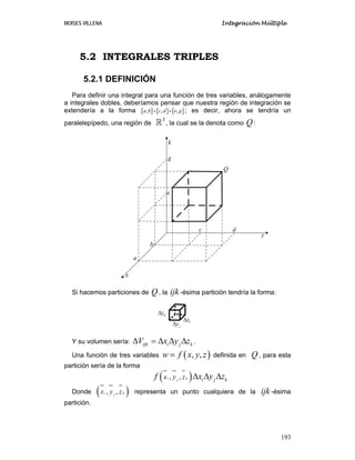 MOISES VILLENA Integración Múltiple
193
5.2 INTEGRALES TRIPLES
5.2.1 DEFINICIÓN
Para definir una integral para una función de tres variables, análogamente
a integrales dobles, deberíamos pensar que nuestra región de integración se
extendería a la forma [ ] [ ] [ ]
, , ,
a b c d e g
× × ; es decir, ahora se tendría un
paralelepípedo, una región de
3
 , la cual se la denota como Q:
Si hacemos particiones de Q, la ijk -ésima partición tendría la forma:
Y su volumen sería: ijk i j k
V x y z
Δ = Δ Δ Δ .
Una función de tres variables ( )
, ,
w f x y z
= definida en Q, para esta
partición sería de la forma
( )
, , k
i j i j k
x y z
f x y z
Δ Δ Δ
Donde ( )
, , k
i j
x y z representa un punto cualquiera de la ijk -ésima
partición.
a
b
c d
e
g
x
y
k
Q
i
x
Δ
j
y
Δ
k
z
Δ
 