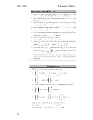 MOISES VILLENA Integración Múltiple
202
Ejercicios Propuestos 5.6
1. Determine el volumen del sólido limitado en su parte superior por la esfera
2 2 2
9
x y z
+ + = y en su parte inferior por el cono 2 2 2
2
x y z
+ = ; considere 0
z ≥ .
2. Hallar el volumen total del espacio comprendido entre el cilindro
2
2
2
a
y
x =
+ y el
hiperboloide
2
2
2
2
a
z
y
x −
=
−
+
3. Calcular el volumen del sólido limitado por los tres planos coordenados, la superficie
2
2
y
x
z +
= ;y el plano 1
=
+ y
x
4. Calcular el volumen del sólido limitado por la esfera
2
2
2
2
a
z
y
x =
+
+ y el cono
0
;
2
2
2
≥
+
= z
y
x
z
5. Calcular el volumen del sólido limitado superiormente por la esfera z
z
y
x 4
2
2
2
=
+
+
e inferiormente por el cono
2
2
2
z
y
x =
+ . Resp. 8π
6. Calcular el volumen del sólido limitado por las superficies:
1
;
2 2
2
2
2
2
=
−
+
=
+ z
y
x
z
y
x ;y 0
=
z
7. Utilizando una transformación adecuada, hallar el volumen del cuerpo limitado por el
elipsoide 2
25
4
9
2
2
2
=
+
+
z
y
x
y el cono 0
25
4
9
2
2
2
=
−
+
z
y
x
8. Sea un campo escalar ( )
z
y
x
f ,
, definido sobre una región 3
R
Q ⊆ , se define el valor
medio de f por: ( )
∫∫∫
=
Q
med dV
z
y
x
f
Q
V
f ,
,
)
(
1
, donde V(Q) es el volumen de Q.
Encontrar el valor medio de ( ) xyz
z
y
x
f =
,
, sobre el cubo de lado "L" que se
encuentra en el primer octante con vértice en el origen y aristas paralelas a los ejes
coordenados
Misceláneos
1. Califique como verdaderas o falsas lasa siguientes proposiciones:
a) ( ) ( ) ( )
ln 1 0
1 ln 0 1
, , ,
y y
e x e e
x e e
f x y dydx f x y dxdy f x y dxdy
−
− −
= +
∫ ∫ ∫ ∫ ∫ ∫
b) ( ) ( )
2 2
1 1 1 1
2 2
1 1 0 1
3 2 3
x x
x x
x y dydx x y dydx
− −
− − −
+ = +
∫ ∫ ∫ ∫
c) El valor promedio de la función ( )
,
f x y xy
= en la región [ ] [ ]
0,1 1,3
× es igual a 1.
d) ( )
( )
( )
2
1 1
1 1 1
0 0 0
1 1
, ,
y
x
f x y dydx f x y dxdy
+ −
− −
=
∫ ∫ ∫ ∫
e) ( ) ( ) ( )
2 2
2 2 2 1
0 1 1 1 0 1
, 2 , ,
y y
x
x y
f x y dydx f x y dxdy f x y dxdy
− −
−
− −
= +
∫ ∫ ∫ ∫ ∫ ∫
2. Empleando integrales dobles, calcular el área de la región limitada por:
a) 25
10
2
+
= x
y ; 9
6
2
+
−
= x
y
b) x
y
x 2
2
2
=
+ ; x
y
x 4
2
2
=
+ ; x
y = ; 0
=
y
 