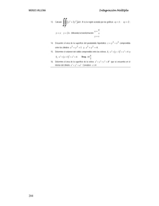MOISES VILLENA Integración Múltiple
204
13. Calcular ( )
2 2
2
R
x y dA
+
∫∫ ; R es la región acotada por las gráficas 1
=
xy ; 2
=
xy ;
x
y = ; x
y 2
= . Utilizando la transformación:
v
y
v
u
x
=
=
14. Encuentre el área de la superficie del paraboloide hiperbólico 2
2
x
y
z −
= comprendida
entre los cilindros 1
2
2
=
+ y
x y 4
2
2
=
+ y
x .
15. Determine el volumen del sólido comprendido entre las esferas ( )
2
2 2
1 : 1 4
S x y z
+ − + = y
( )
2
2 2
2 : 1 4
S x y z
+ + + = . Resp. 10
3
π
16. Determine el área de la superficie de la esfera 2 2 2 2
x y z R
+ + = que se encuentra en el
interior del cilindro 2 2 2
x y a
+ = . Considere 0
z ≥
 