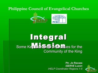 IntegralIntegral
MissionMissionSome Key Elements and Issues for theSome Key Elements and Issues for the
Community of the KingCommunity of the King
Ptr. Jo RacazaPtr. Jo Racaza
iSERVE LuzoniSERVE Luzon
iHELP Coordinator Regions 1-5iHELP Coordinator Regions 1-5
Philippine Council of Evangelical Churches
 
