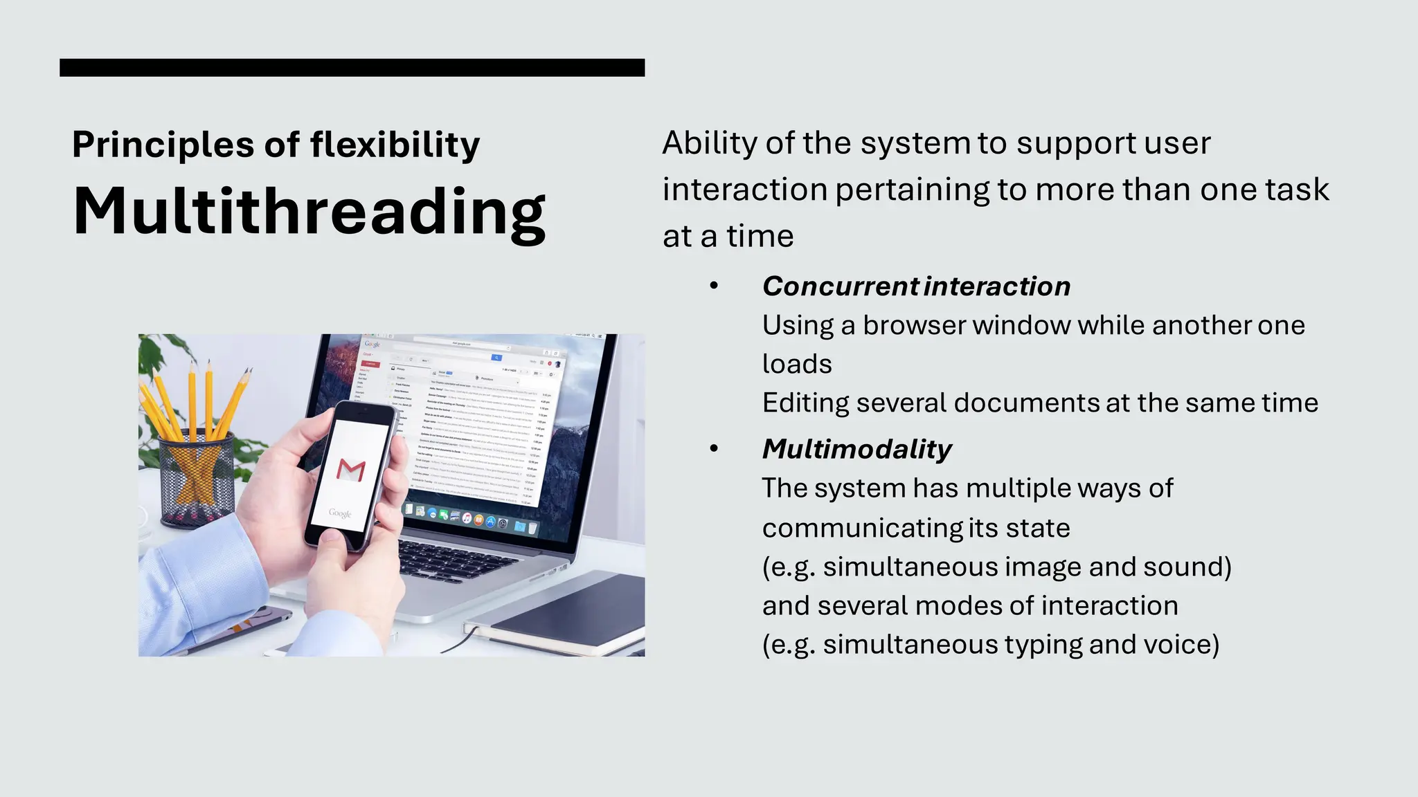 Principles of flexibility
Multithreading
Ability of the systemto support user
interaction pertaining to more than one task
at a time
• Concurrentinteraction
Using a browser window while anotherone
loads
Editing several documentsat the same time
• Multimodality
The system has multiple ways of
communicatingits state
(e.g. simultaneous image and sound)
and several modes of interaction
(e.g. simultaneous typing and voice)
 