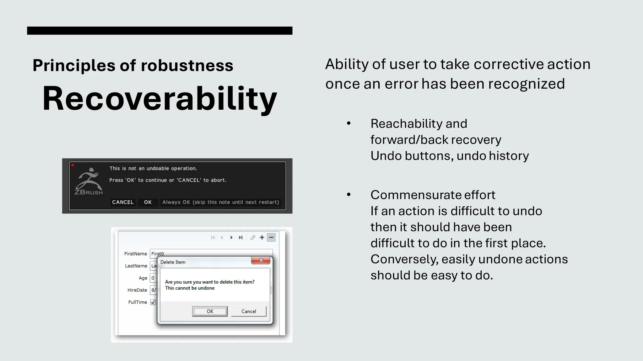 Principles of robustness
Recoverability
Ability of user to take corrective action
once an error has been recognized
• Reachability and
forward/back recovery
Undo buttons, undo history
• Commensurateeffort
If an action is difficult to undo
then it should have been
difficult to do in the first place.
Conversely, easily undoneactions
should be easy to do.
 