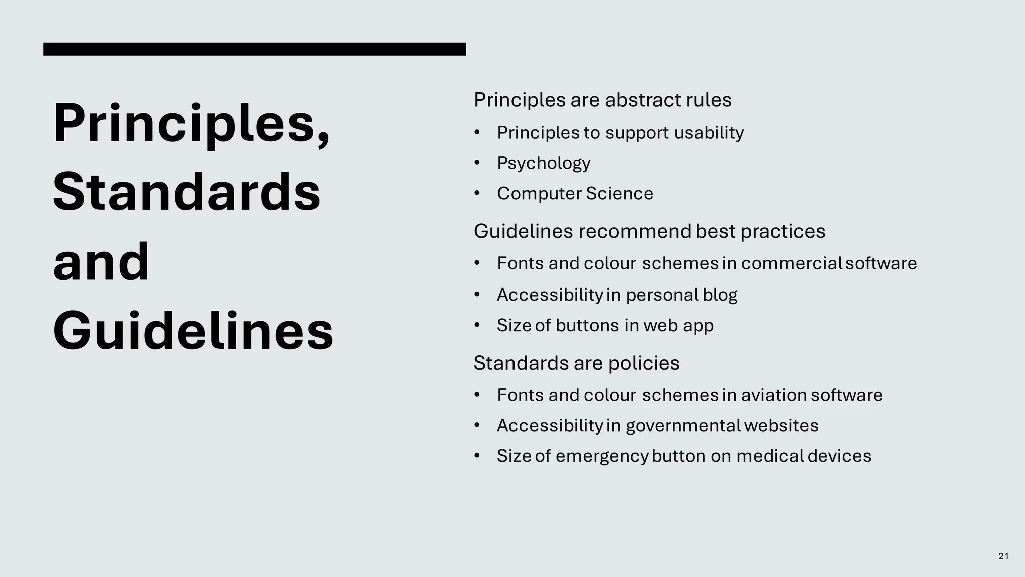 Principles,
Standards
and
Guidelines
21
Principles are abstract rules
• Principles to support usability
• Psychology
• Computer Science
Guidelines recommendbest practices
• Fonts and colour schemesin commercialsoftware
• Accessibilityin personal blog
• Sizeof buttons in web app
Standards are policies
• Fonts and colour schemesin aviation software
• Accessibilityin governmental websites
• Sizeof emergencybutton on medical devices
 