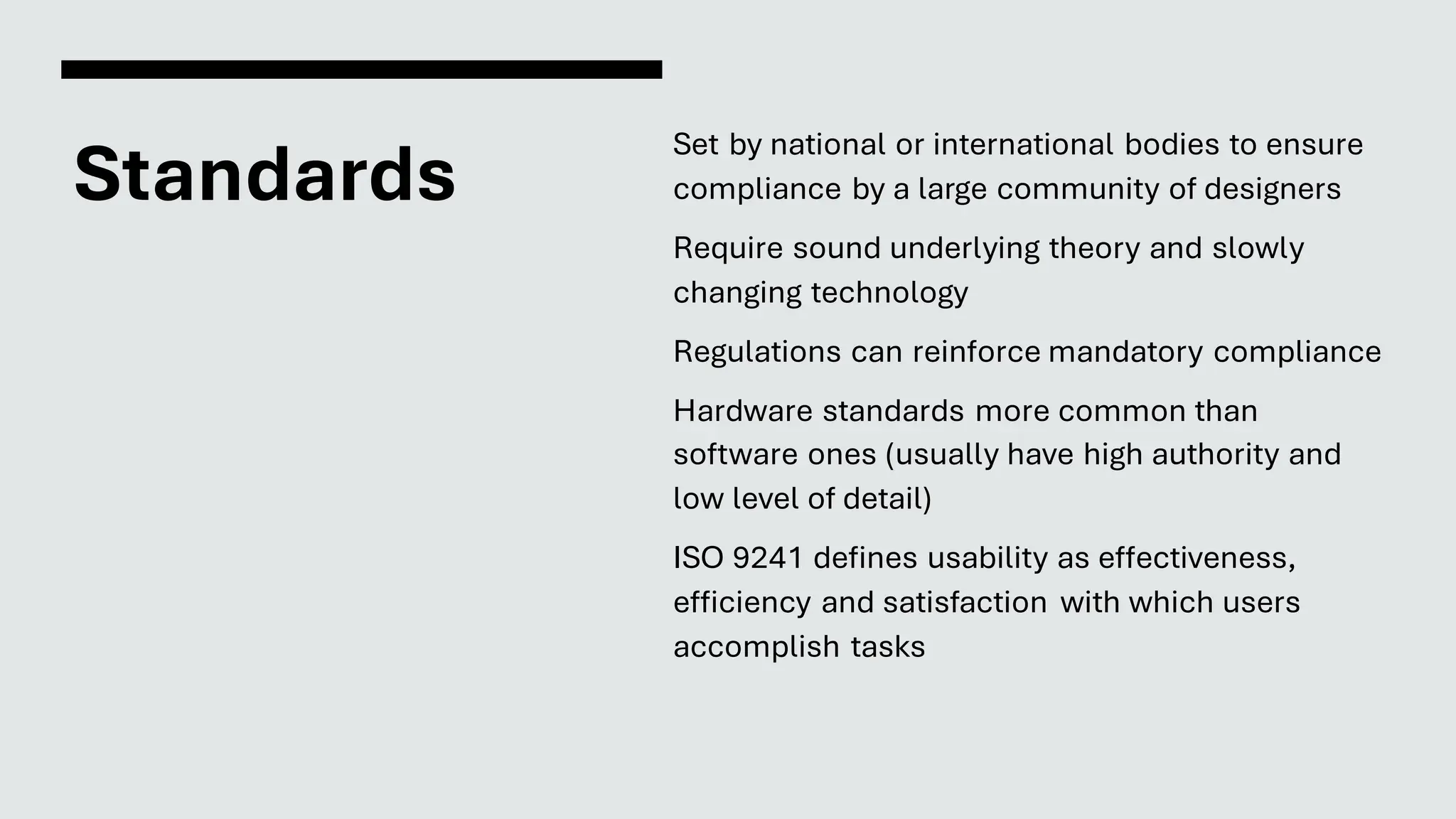 Standards
Set by national or international bodies to ensure
compliance by a large community of designers
Require sound underlying theory and slowly
changing technology
Regulations can reinforce mandatory compliance
Hardware standards more common than
software ones (usually have high authority and
low level of detail)
ISO 9241 defines usability as effectiveness,
efficiency and satisfaction with which users
accomplish tasks
 