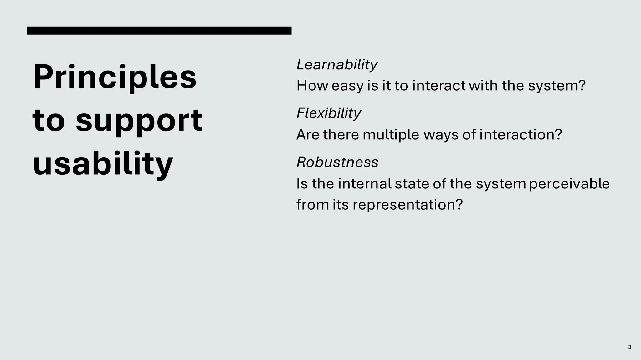 Principles
to support
usability
Learnability
How easy is it to interact with the system?
Flexibility
Are there multiple ways of interaction?
Robustness
Is the internal state of the systemperceivable
from its representation?
3
 