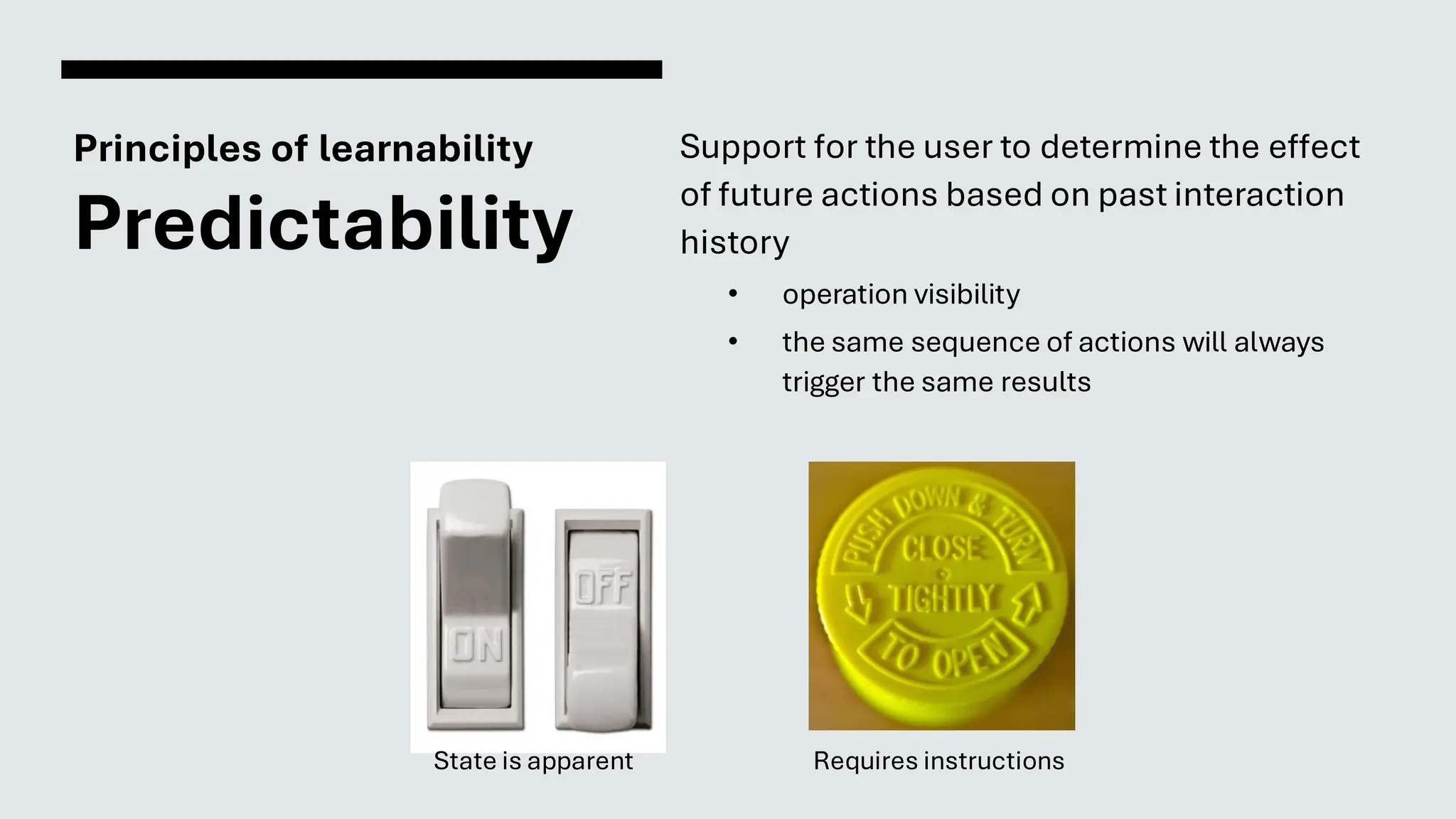 Principles of learnability
Predictability
Support for the user to determine the effect
of future actions based on past interaction
history
• operation visibility
• the same sequence of actions will always
trigger the same results
Requires instructions
State is apparent
 