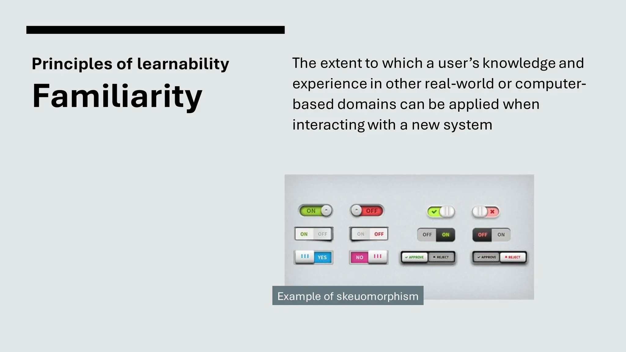 Principles of learnability
Familiarity
The extent to which a user’s knowledge and
experience in other real-world or computer-
based domains can be applied when
interacting with a new system
Example of skeuomorphism
 
