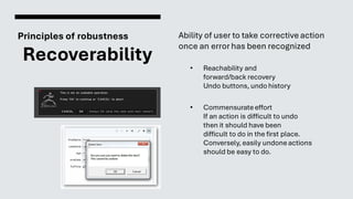 Principles of robustness
Recoverability
Ability of user to take corrective action
once an error has been recognized
• Reachability and
forward/back recovery
Undo buttons, undo history
• Commensurateeffort
If an action is difficult to undo
then it should have been
difficult to do in the first place.
Conversely, easily undoneactions
should be easy to do.
 