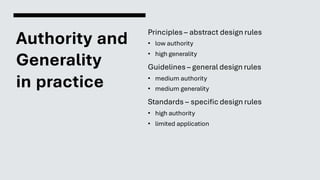 Authority and
Generality
in practice
Principles – abstract design rules
• low authority
• high generality
Guidelines – general design rules
• medium authority
• medium generality
Standards – specific design rules
• high authority
• limited application
 