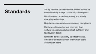 Standards
Set by national or international bodies to ensure
compliance by a large community of designers
Require sound underlying theory and slowly
changing technology
Regulations can reinforce mandatory compliance
Hardware standards more common than
software ones (usually have high authority and
low level of detail)
ISO 9241 defines usability as effectiveness,
efficiency and satisfaction with which users
accomplish tasks
 