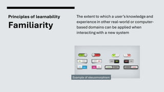 Principles of learnability
Familiarity
The extent to which a user’s knowledge and
experience in other real-world or computer-
based domains can be applied when
interacting with a new system
Example of skeuomorphism
 