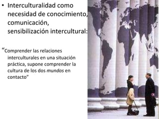 Interculturalidad como necesidad de conocimiento, comunicación, sensibilización intercultural: “ Comprender las relaciones interculturales en una situación práctica, supone comprender la cultura de los dos  mundos  en contacto” 