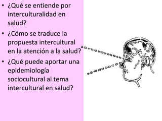 ¿Qué se entiende por interculturalidad en salud? ¿Cómo se traduce la propuesta intercultural en la atención a la salud? ¿Qué puede aportar una epidemiología sociocultural al tema intercultural en salud? 