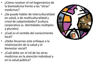 ¿Cómo resolver el rol hegemónico de la biomedicina frente a las “otras” medicinas? ¿Se puede hablar de interculturalidad en salud, o de multiculturalidad y crisol de subjetividades? (cultura corporativa vs. Identidades múltiples y plurales) ¿Cuál es el sentido del conocimiento local? ¿Debe llevarnos este enfoque a la relativización de la salud y el bienestar social? ¿Cuál debe ser el rol de las otras medicinas en la atención individual y en la salud pública? 