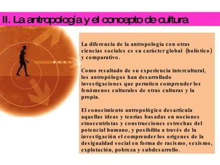 II. La antropología y el concepto de cultura La diferencia de la antropología con otras ciencias sociales es su carácter global  (holístico) y comparativo.  Como resultado de su experiencia intercultural, los antropólogos han desarrollado investigaciones que permiten comprender los fenómenos culturales de otras culturas y la propia.   El conocimiento antropológico desarticula aquellas ideas y teorías basadas en nociones etnocentristas y construcciones estrechas del potencial humano, y posibilita a través de la investigación el comprender los orígenes de la desigualdad social en forma de racismo, sexismo, explotación, pobreza y subdesarrollo. 